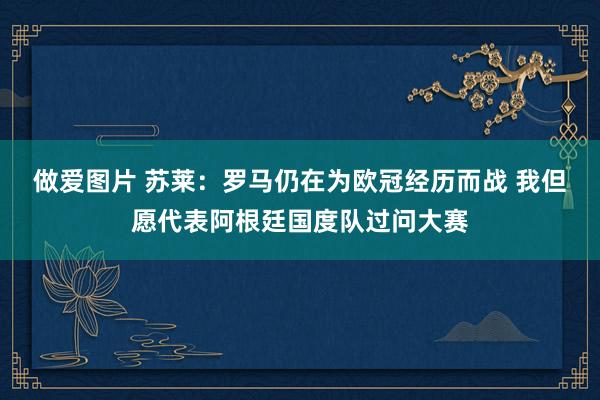 做爱图片 苏莱：罗马仍在为欧冠经历而战 我但愿代表阿根廷国度队过问大赛