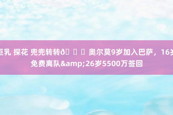 巨乳 探花 兜兜转转🔄奥尔莫9岁加入巴萨，16岁免费离队&26岁5500万签回