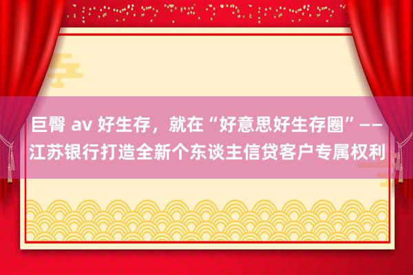 巨臀 av 好生存，就在“好意思好生存圈”——江苏银行打造全新个东谈主信贷客户专属权利