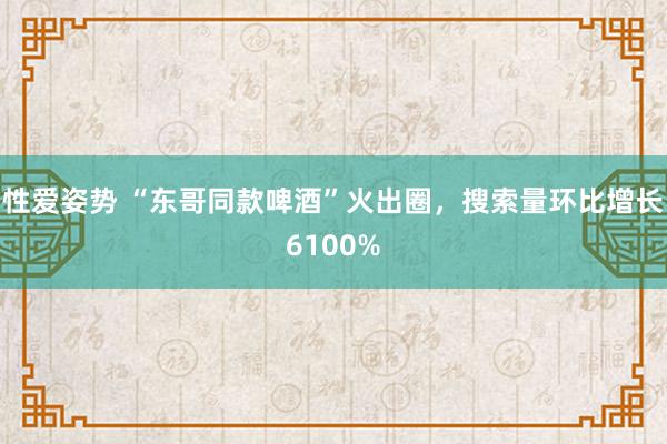 性爱姿势 “东哥同款啤酒”火出圈，搜索量环比增长6100%