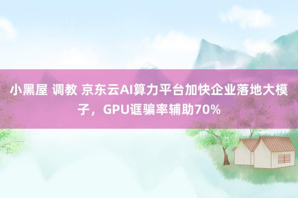 小黑屋 调教 京东云AI算力平台加快企业落地大模子，GPU诓骗率辅助70%