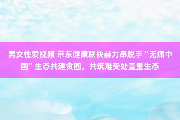 男女性爱视频 京东健康联袂赫力昂脱手“无痛中国”生态共建贪图，共筑难受处置重生态
