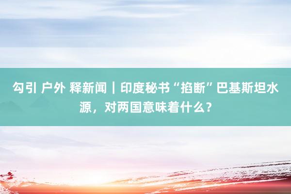 勾引 户外 释新闻｜印度秘书“掐断”巴基斯坦水源，对两国意味着什么？