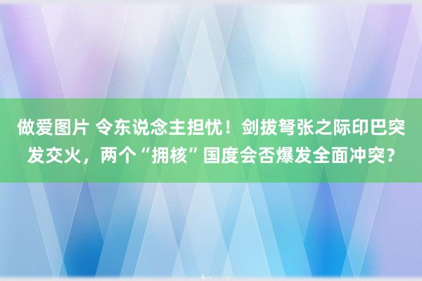 做爱图片 令东说念主担忧！剑拔弩张之际印巴突发交火，两个“拥核”国度会否爆发全面冲突？