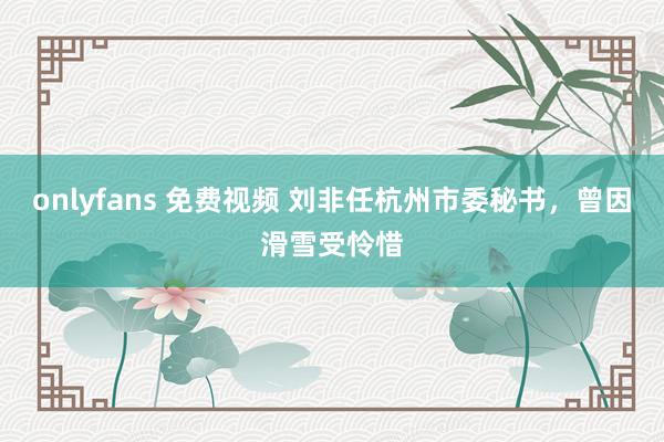 onlyfans 免费视频 刘非任杭州市委秘书，曾因滑雪受怜惜