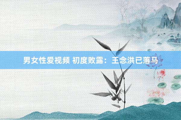 男女性爱视频 初度败露：王念洪已落马