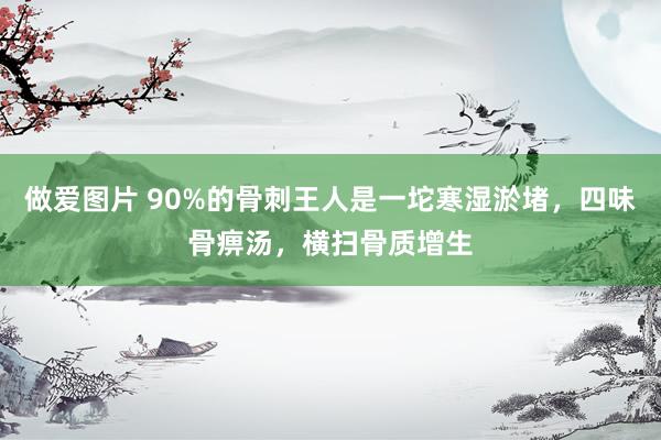 做爱图片 90%的骨刺王人是一坨寒湿淤堵，四味骨痹汤，横扫骨质增生