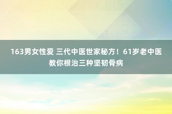 163男女性爱 三代中医世家秘方！61岁老中医教你根治三种坚韧骨病