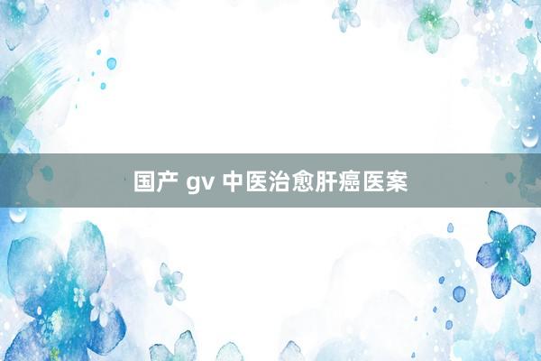 国产 gv 中医治愈肝癌医案