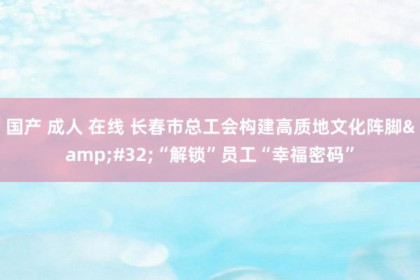 国产 成人 在线 长春市总工会构建高质地文化阵脚&#32;“解锁”员工“幸福密码”