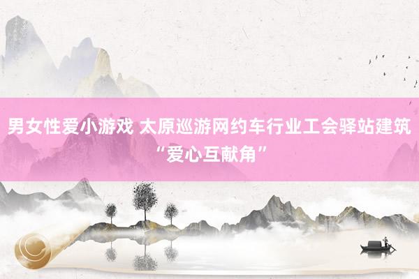 男女性爱小游戏 太原巡游网约车行业工会驿站建筑“爱心互献角”