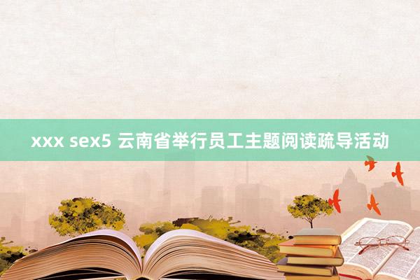 xxx sex5 云南省举行员工主题阅读疏导活动