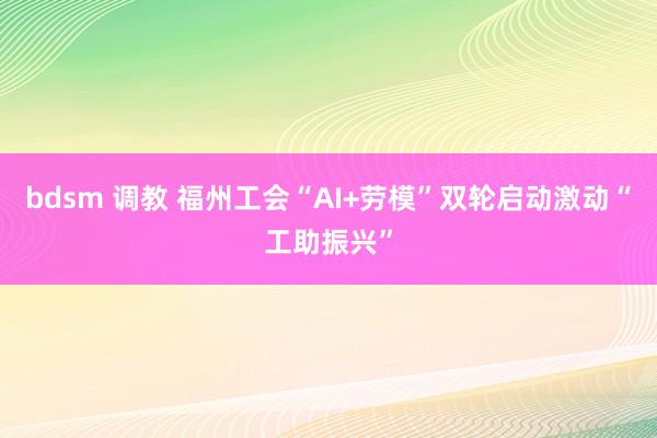 bdsm 调教 福州工会“AI+劳模”双轮启动激动“工助振兴”