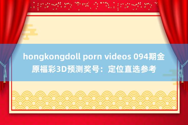 hongkongdoll porn videos 094期金原福彩3D预测奖号：定位直选参考